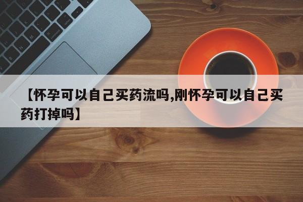 药流药联系微信【怀孕可以自己买药流吗,刚怀孕可以自己买药打掉吗】